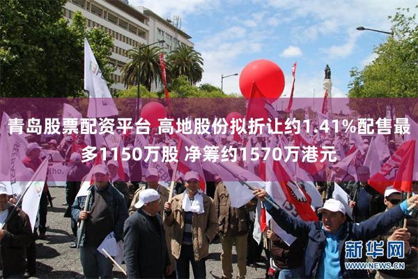 青岛股票配资平台 高地股份拟折让约1.41%配售最多1150万股 净筹约1570万港元