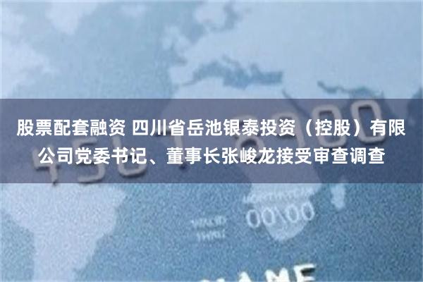 股票配套融资 四川省岳池银泰投资（控股）有限公司党委书记、董事长张峻龙接受审查调查