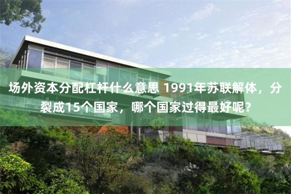 场外资本分配杠杆什么意思 1991年苏联解体，分裂成15个国家，哪个国家过得最好呢？