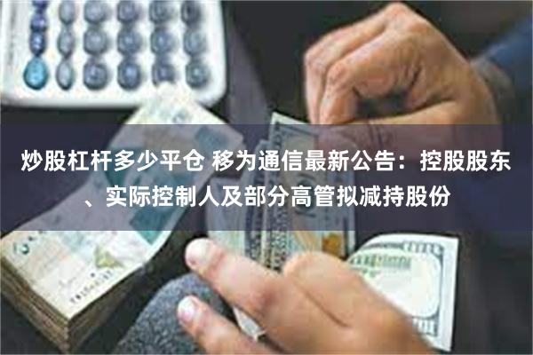 炒股杠杆多少平仓 移为通信最新公告：控股股东、实际控制人及部分高管拟减持股份