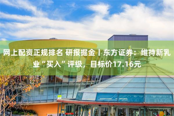 网上配资正规排名 研报掘金丨东方证券：维持新乳业“买入”评级，目标价17.16元