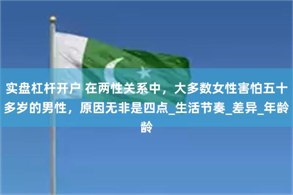 实盘杠杆开户 在两性关系中，大多数女性害怕五十多岁的男性，原因无非是四点_生活节奏_差异_年龄