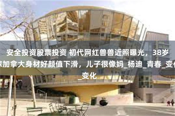 安全投资股票投资 初代网红兽兽近照曝光，38岁嫁加拿大身材好颜值下滑，儿子很像妈_杨迪_青春_变化