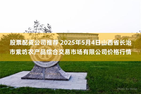 股票配资公司推荐 2025年5月4日山西省长治市紫坊农产品综合交易市场有限公司价格行情