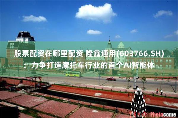 股票配资在哪里配资 隆鑫通用(603766.SH)：力争打造摩托车行业的首个AI智能体