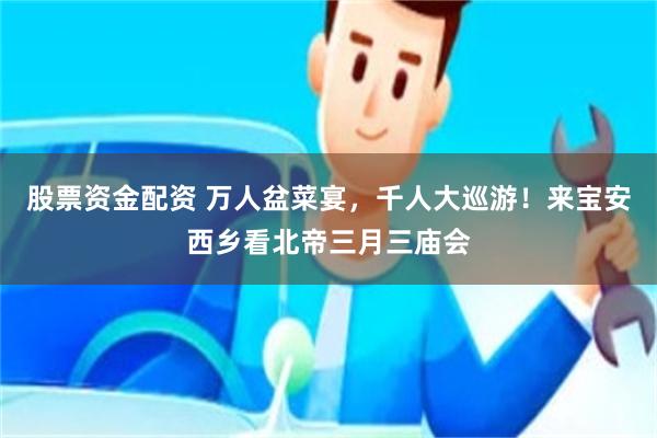 股票资金配资 万人盆菜宴，千人大巡游！来宝安西乡看北帝三月三庙会
