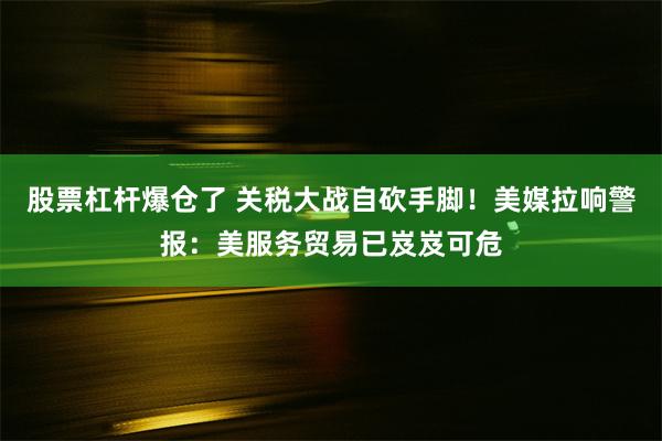 股票杠杆爆仓了 关税大战自砍手脚！美媒拉响警报：美服务贸易已岌岌可危