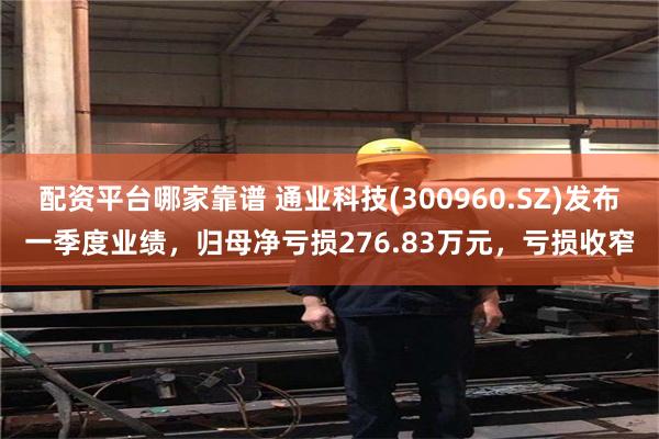 配资平台哪家靠谱 通业科技(300960.SZ)发布一季度业绩，归母净亏损276.83万元，亏损收窄