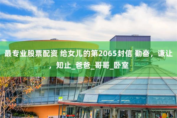 最专业股票配资 给女儿的第2065封信 勤奋，谦让，知止_爸爸_哥哥_卧室