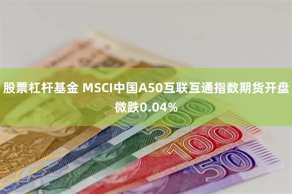 股票杠杆基金 MSCI中国A50互联互通指数期货开盘微跌0.04%