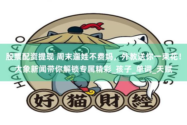股票配资提现 周末遛娃不费妈，外教送你一束花！大象新闻带你解锁专属精彩_孩子_单词_天赋