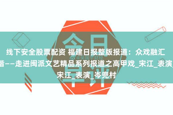 线下安全股票配资 福建日报整版报道：众戏融汇 亦庄亦谐——走进闽派文艺精品系列报道之高甲戏_宋江_表演_岑兜村