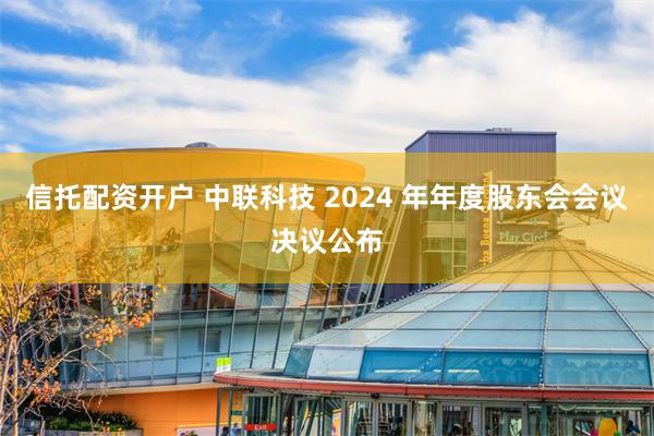 信托配资开户 中联科技 2024 年年度股东会会议决议公布
