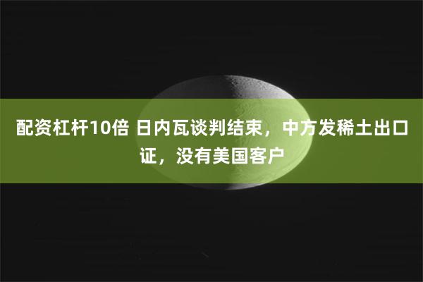配资杠杆10倍 日内瓦谈判结束，中方发稀土出口证，没有美国客户
