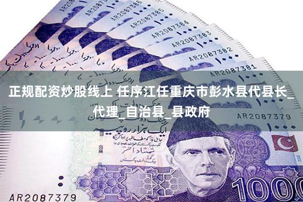 正规配资炒股线上 任序江任重庆市彭水县代县长_代理_自治县_县政府