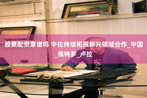 股票配资靠谱吗 中拉持续拓展新兴领域合作_中国_佩特罗_卢拉
