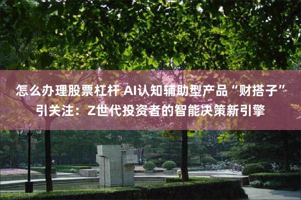 怎么办理股票杠杆 AI认知辅助型产品“财搭子”引关注：Z世代投资者的智能决策新引擎