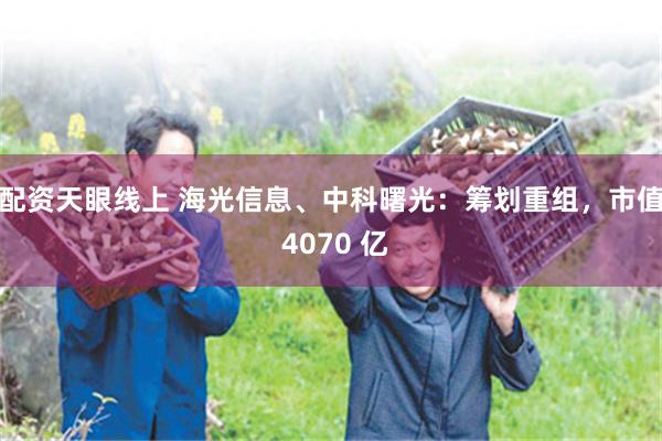 配资天眼线上 海光信息、中科曙光：筹划重组，市值 4070 亿