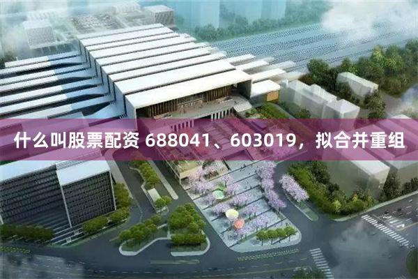 什么叫股票配资 688041、603019，拟合并重组