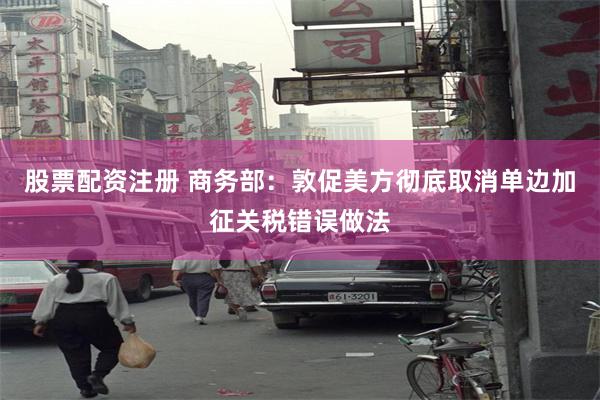 股票配资注册 商务部：敦促美方彻底取消单边加征关税错误做法