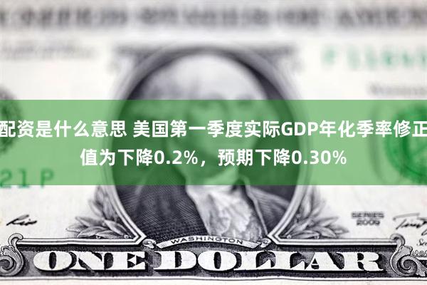配资是什么意思 美国第一季度实际GDP年化季率修正值为下降0.2%，预期下降0.30%
