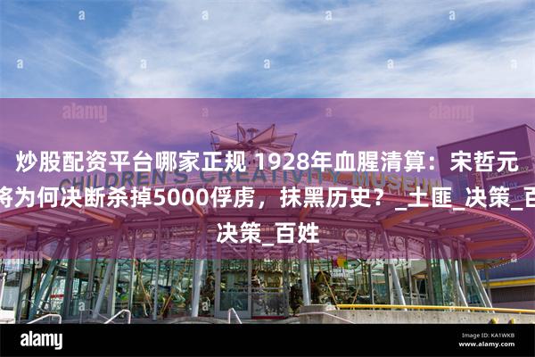 炒股配资平台哪家正规 1928年血腥清算：宋哲元上将为何决断杀掉5000俘虏，抹黑历史？_土匪_决策_百姓