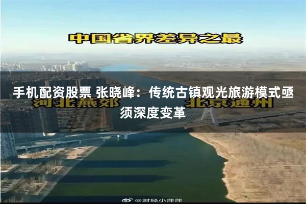 手机配资股票 张晓峰：传统古镇观光旅游模式亟须深度变革