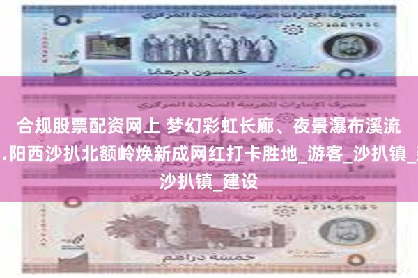 合规股票配资网上 梦幻彩虹长廊、夜景瀑布溪流……阳西沙扒北额岭焕新成网红打卡胜地_游客_沙扒镇_建设
