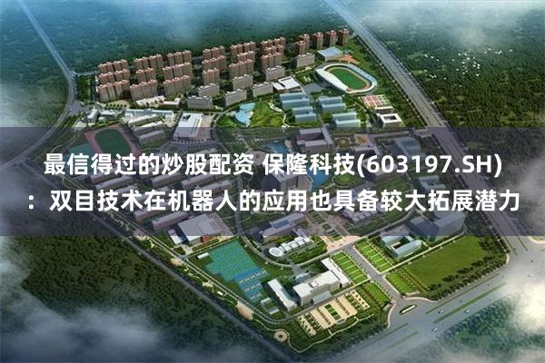 最信得过的炒股配资 保隆科技(603197.SH)：双目技术在机器人的应用也具备较大拓展潜力
