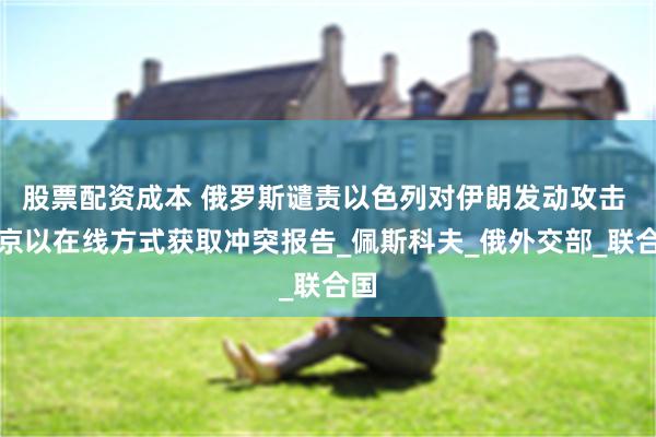 股票配资成本 俄罗斯谴责以色列对伊朗发动攻击 普京以在线方式获取冲突报告_佩斯科夫_俄外交部_联合国