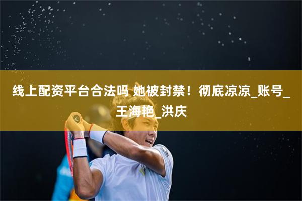 线上配资平台合法吗 她被封禁！彻底凉凉_账号_王海艳_洪庆