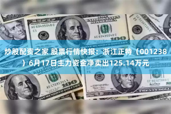 炒股配资之家 股票行情快报：浙江正特（001238）6月17日主力资金净卖出125.14万元