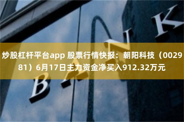 炒股杠杆平台app 股票行情快报：朝阳科技（002981）6月17日主力资金净买入912.32万元