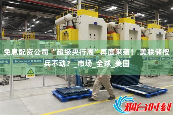 免息配资公司 “超级央行周”再度来袭！ 美联储按兵不动？_市场_全球_美国