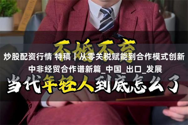炒股配资行情 特稿｜从零关税赋能到合作模式创新 中非经贸合作谱新篇_中国_出口_发展
