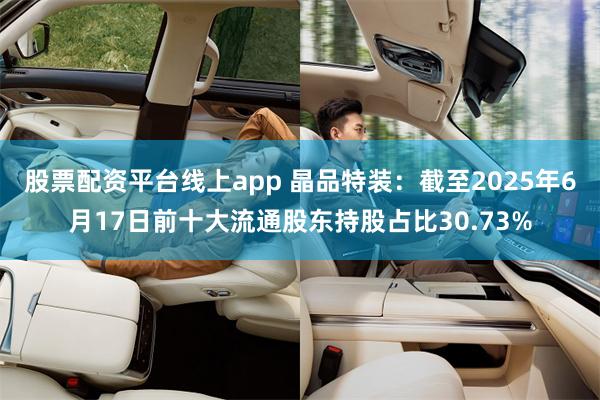 股票配资平台线上app 晶品特装：截至2025年6月17日前十大流通股东持股占比30.73%