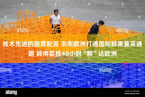 技术先进的股票配资 京东欧洲打通国际鲜果直采通路 岭南荔枝48小时“鲜”达欧洲