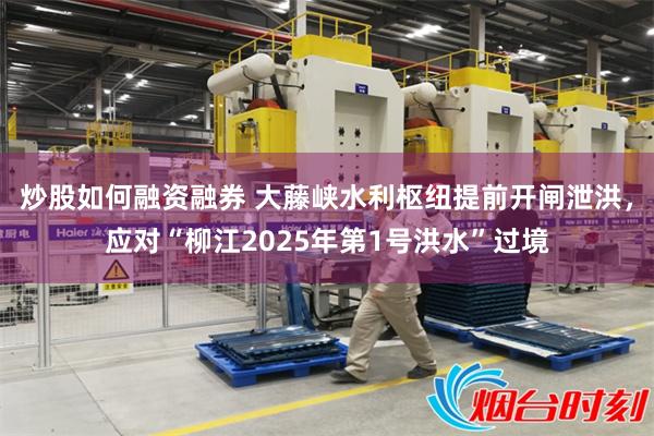 炒股如何融资融券 大藤峡水利枢纽提前开闸泄洪，应对“柳江2025年第1号洪水”过境