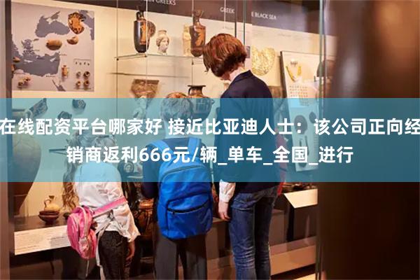 在线配资平台哪家好 接近比亚迪人士：该公司正向经销商返利666元/辆_单车_全国_进行