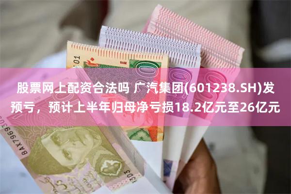 股票网上配资合法吗 广汽集团(601238.SH)发预亏，预计上半年归母净亏损18.2亿元至26亿元