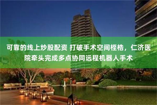 可靠的线上炒股配资 打破手术空间桎梏，仁济医院牵头完成多点协同远程机器人手术