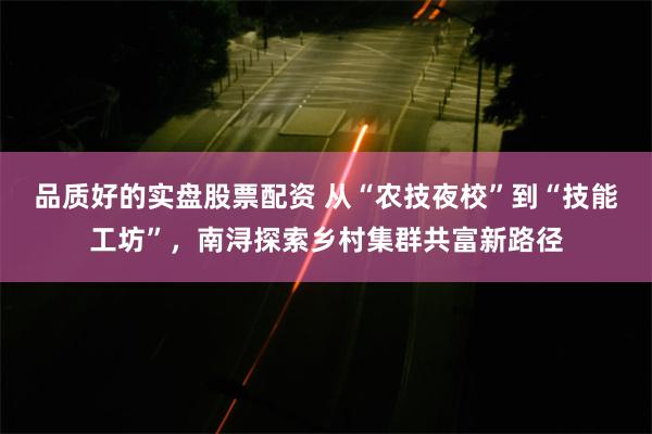 品质好的实盘股票配资 从“农技夜校”到“技能工坊”，南浔探索乡村集群共富新路径