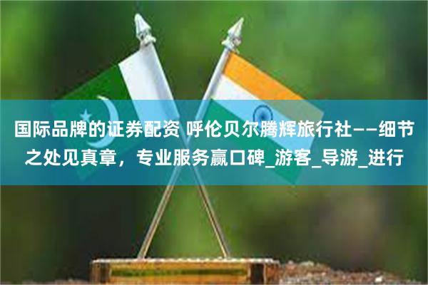 国际品牌的证券配资 呼伦贝尔腾辉旅行社——细节之处见真章，专业服务赢口碑_游客_导游_进行