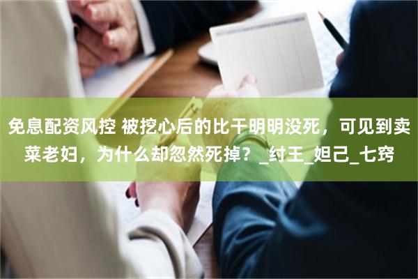 免息配资风控 被挖心后的比干明明没死，可见到卖菜老妇，为什么却忽然死掉？_纣王_妲己_七窍