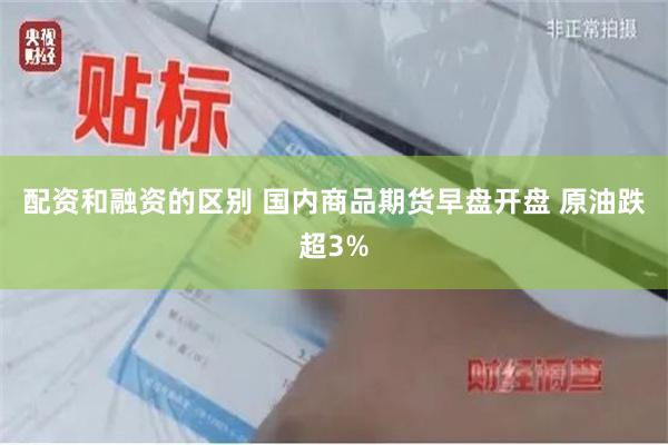 配资和融资的区别 国内商品期货早盘开盘 原油跌超3%