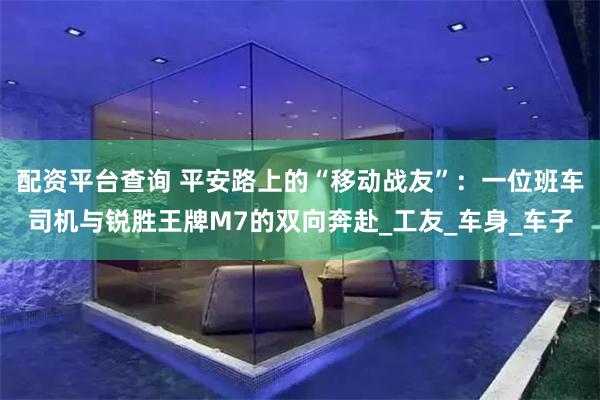 配资平台查询 平安路上的“移动战友”：一位班车司机与锐胜王牌M7的双向奔赴_工友_车身_车子