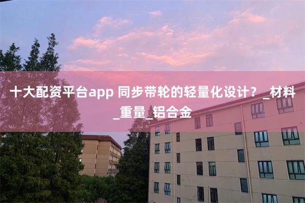 十大配资平台app 同步带轮的轻量化设计？_材料_重量_铝合金