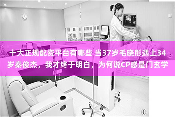 十大正规配资平台有哪些 当37岁毛晓彤遇上34岁秦俊杰，我才终于明白，为何说CP感是门玄学