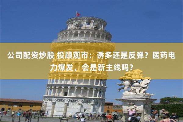 公司配资炒股 投顾观市:诱多还是反弹?医药电力爆发,会是新主线吗?