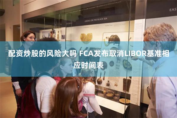配资炒股的风险大吗 FCA发布取消LIBOR基准相应时间表